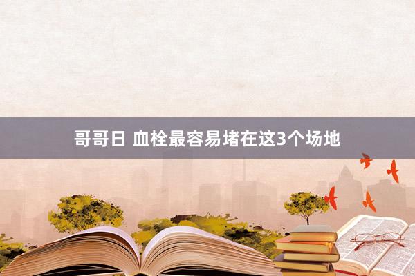 哥哥日 血栓最容易堵在这3个场地