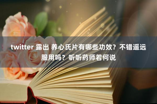 twitter 露出 养心氏片有哪些功效？不错遥远服用吗？听听药师若何说