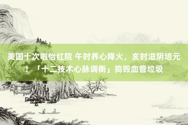 美国十次啦怡红院 午时养心降火，亥时滋阴培元！「十二技术心脉调衡」捣毁血管垃圾