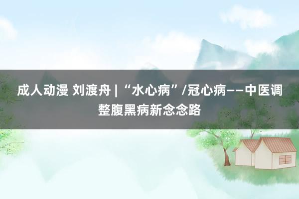 成人动漫 刘渡舟 | “水心病”/冠心病——中医调整腹黑病新念念路