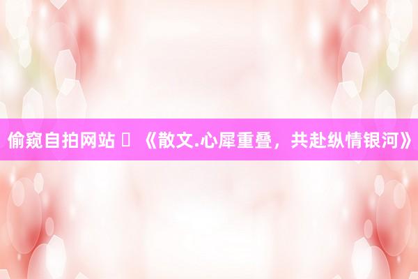 偷窥自拍网站 ​《散文.心犀重叠，共赴纵情银河》