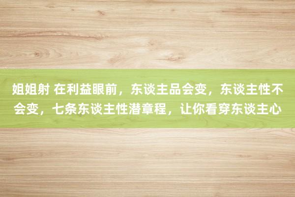 姐姐射 在利益眼前，东谈主品会变，东谈主性不会变，七条东谈主性潜章程，让你看穿东谈主心