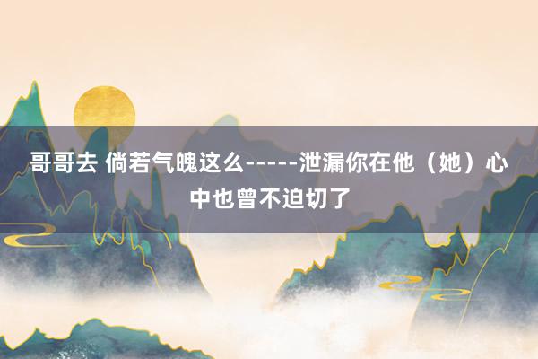 哥哥去 倘若气魄这么-----泄漏你在他（她）心中也曾不迫切了