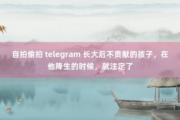 自拍偷拍 telegram 长大后不贡献的孩子，在他降生的时候，就注定了