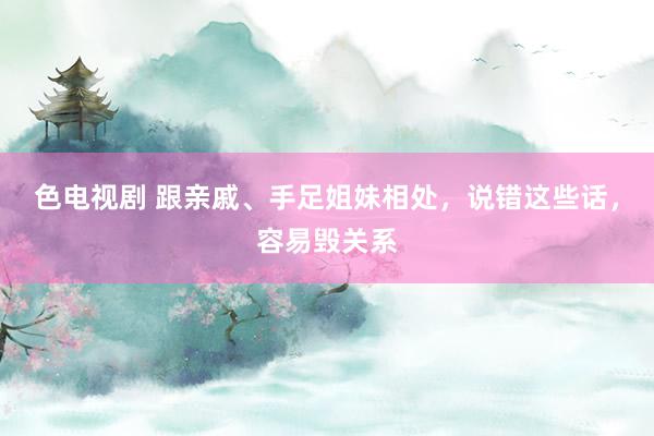 色电视剧 跟亲戚、手足姐妹相处，说错这些话，容易毁关系
