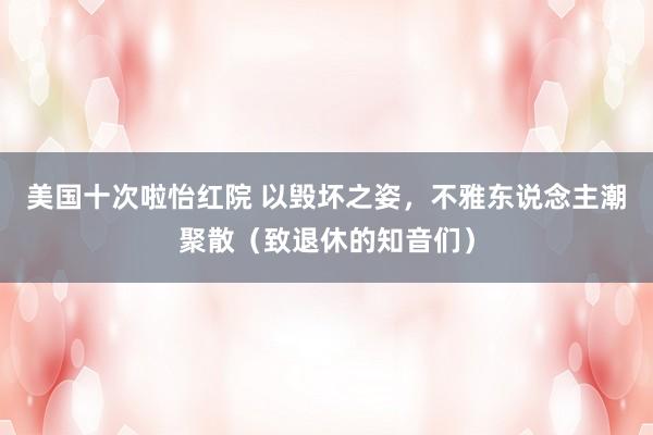 美国十次啦怡红院 以毁坏之姿,不雅东说念主潮聚散(致退休的知音们)