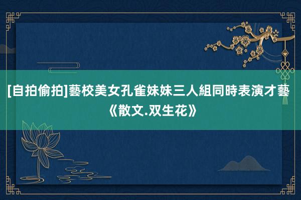 [自拍偷拍]藝校美女孔雀妹妹三人組同時表演才藝 《散文.双生花》