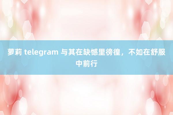 萝莉 telegram 与其在缺憾里徬徨，不如在舒服中前行
