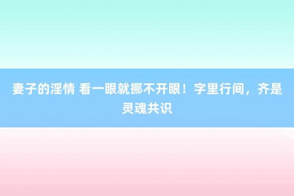 妻子的淫情 看一眼就挪不开眼！字里行间，齐是灵魂共识
