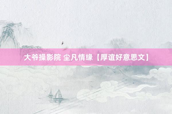 大爷操影院 尘凡情缘【厚谊好意思文】