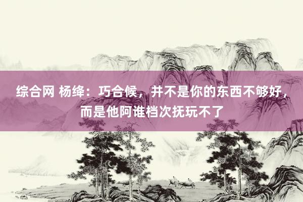 综合网 杨绛：巧合候，并不是你的东西不够好，而是他阿谁档次抚玩不了