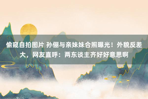 偷窥自拍图片 孙俪与亲妹妹合照曝光！外貌反差大，网友直呼：两东谈主齐好好意思啊