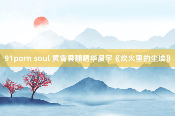 91porn soul 黄霄雲翻唱华晨宇《炊火里的尘埃》