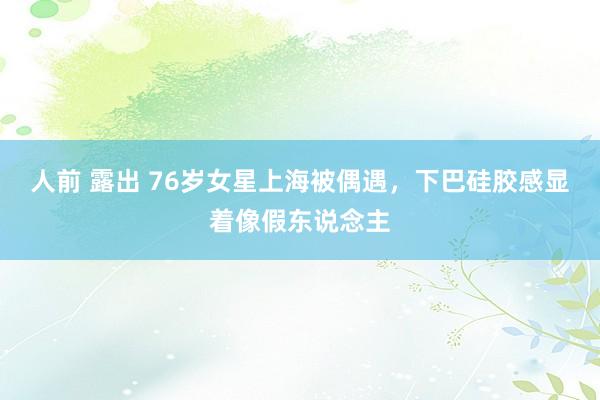 人前 露出 76岁女星上海被偶遇，下巴硅胶感显着像假东说念主