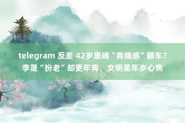 telegram 反差 42岁唐嫣“青娥感”翻车？李晟“扮老”却更年青，女明星年岁心焦
