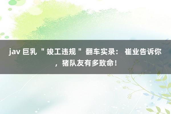 jav 巨乳 ＂竣工违规＂ 翻车实录： 崔业告诉你，猪队友有多致命！