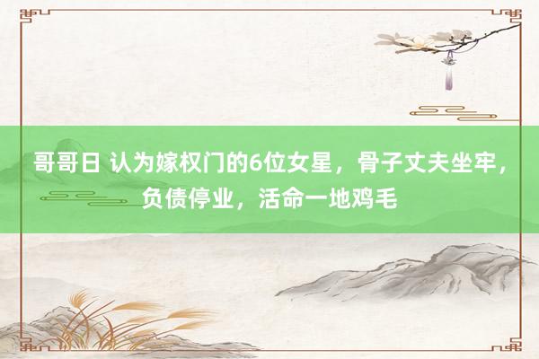 哥哥日 认为嫁权门的6位女星，骨子丈夫坐牢，负债停业，活命一地鸡毛