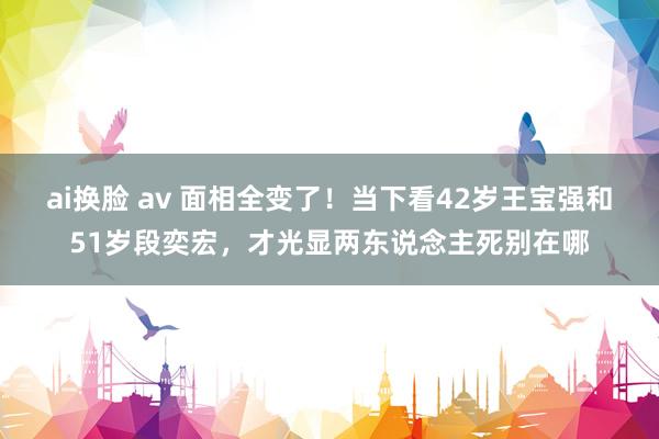 ai换脸 av 面相全变了！当下看42岁王宝强和51岁段奕宏，才光显两东说念主死别在哪
