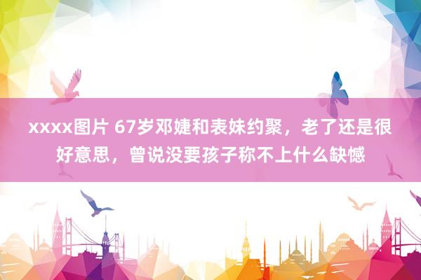 xxxx图片 67岁邓婕和表妹约聚，老了还是很好意思，曾说没要孩子称不上什么缺憾