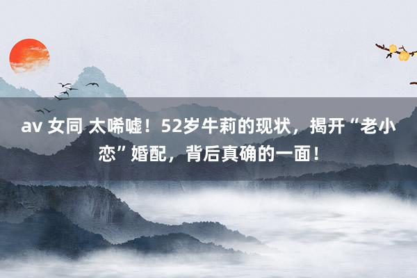av 女同 太唏嘘！52岁牛莉的现状，揭开“老小恋”婚配，背后真确的一面！