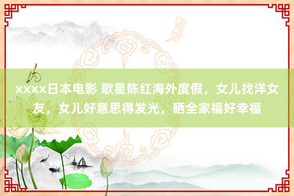 xxxx日本电影 歌星陈红海外度假，女儿找洋女友，女儿好意思得发光，晒全家福好幸福
