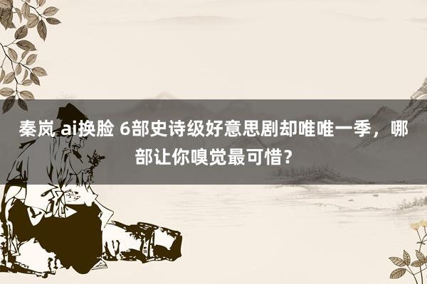 秦岚 ai换脸 6部史诗级好意思剧却唯唯一季，哪部让你嗅觉最可惜？