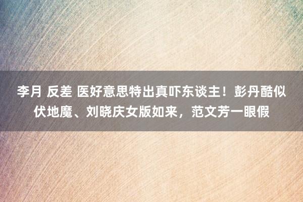 李月 反差 医好意思特出真吓东谈主！彭丹酷似伏地魔、刘晓庆女版如来，范文芳一眼假