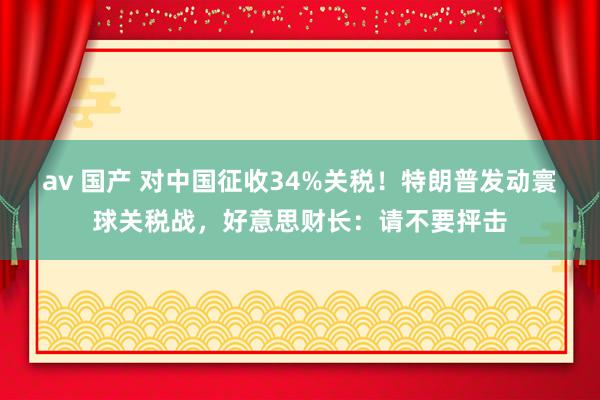 av 国产 对中国征收34%关税！特朗普发动寰球关税战，好意思财长：请不要抨击