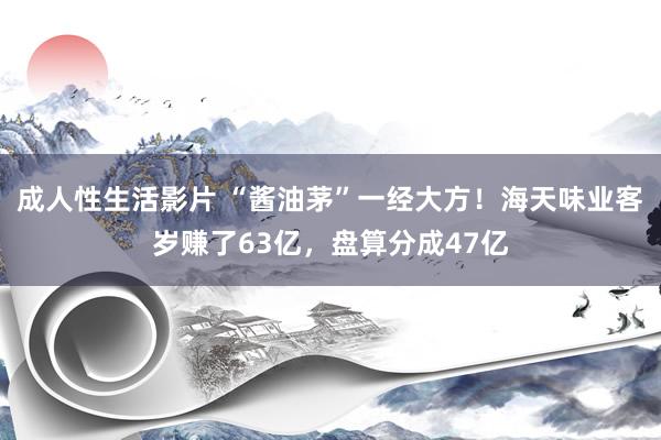 成人性生活影片 “酱油茅”一经大方！海天味业客岁赚了63亿，盘算分成47亿