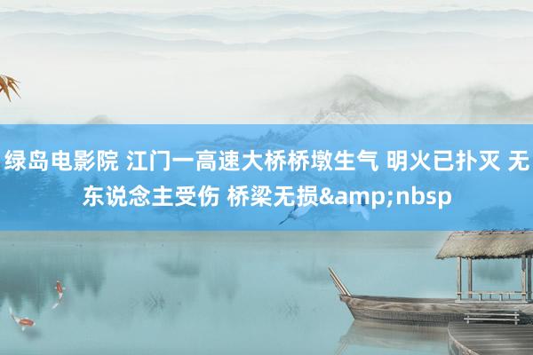 绿岛电影院 江门一高速大桥桥墩生气 明火已扑灭 无东说念主受伤 桥梁无损&nbsp