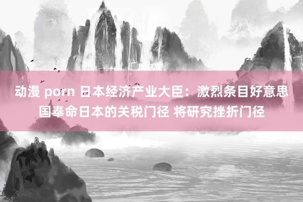 动漫 porn 日本经济产业大臣：激烈条目好意思国奉命日本的关税门径 将研究挫折门径