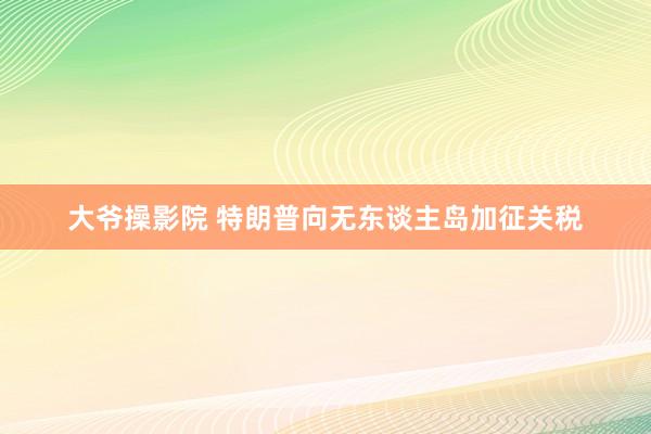 大爷操影院 特朗普向无东谈主岛加征关税
