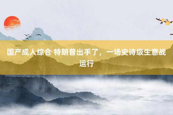 国产成人综合 特朗普出手了，一场史诗级生意战运行